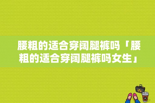  腰粗的适合穿阔腿裤吗「腰粗的适合穿阔腿裤吗女生」